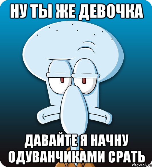 НУ ТЫ ЖЕ ДЕВОЧКА давайте я начну одуванчиками срать, Мем Сквидвард