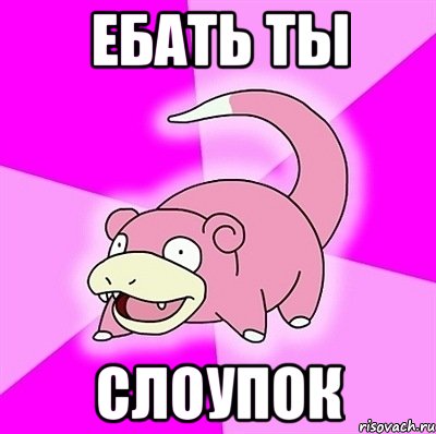 ебать ты слоупок