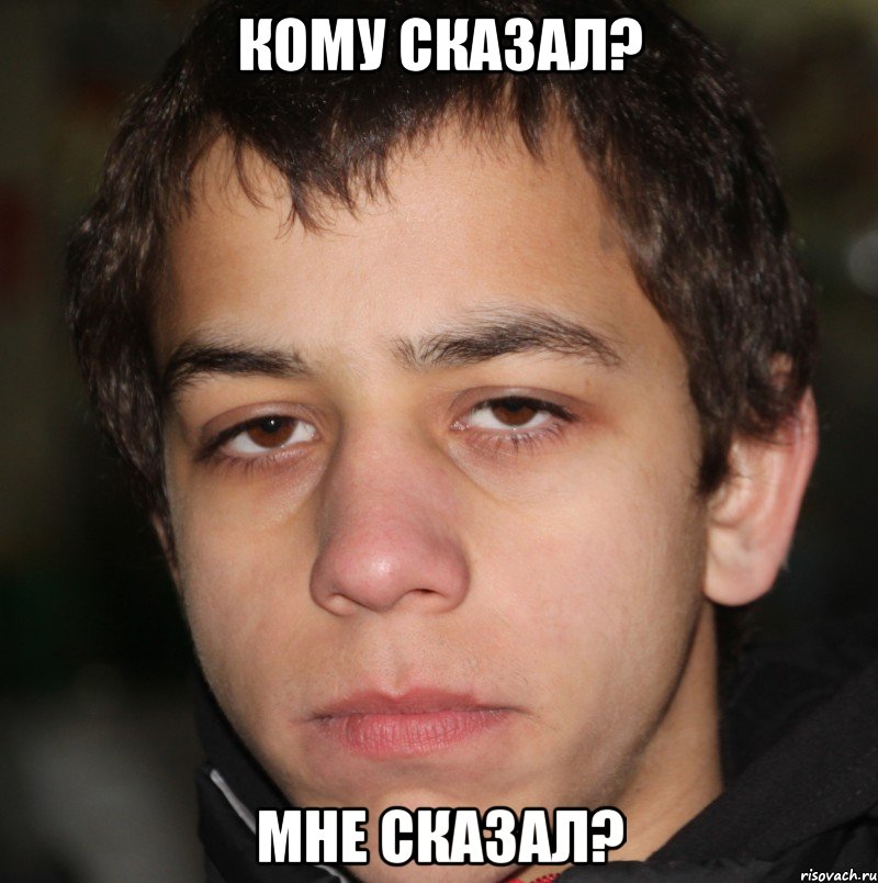 Кому сказал? Мне сказал?