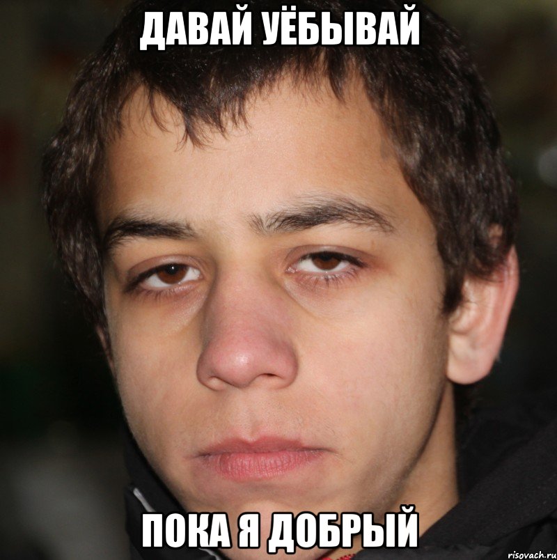давай уёбывай пока я добрый