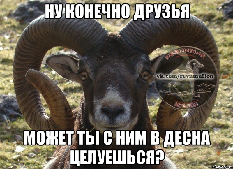 Ну конечно друзья может ты с ним в десна целуешься?