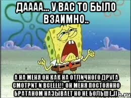 даааа... у вас то было взаимно.. а на меня он как на отличного друга смотрит и всееее!! он меня постоянно братаном называет но не больше..((, Мем Спанч Боб плачет