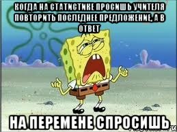 Когда на статистике просишь учителя повторить последнее предложение, а в ответ На перемене спросишь, Мем Спанч Боб плачет