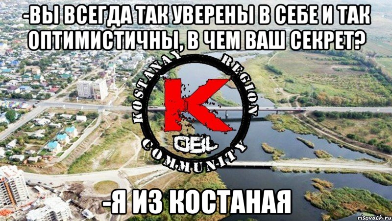 -вы всегда так уверены в себе и так оптимистичны, в чем ваш секрет? -я из костаная