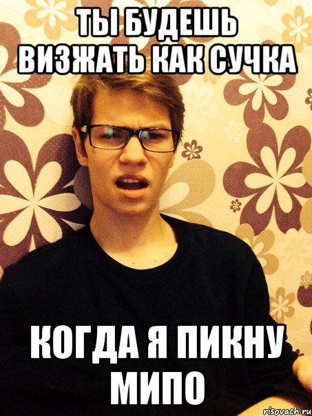 Ты будешь визжать как сучка Когда я пикну мипо