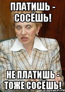 Платишь - сосёшь! Не платишь - тоже сосёшь!