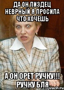 да он пиздец неврный я просила что хочешь а он орет РУЧКУ!!! РУЧКУ БЛЯ