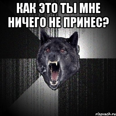 как это ты мне ничего не принес? 