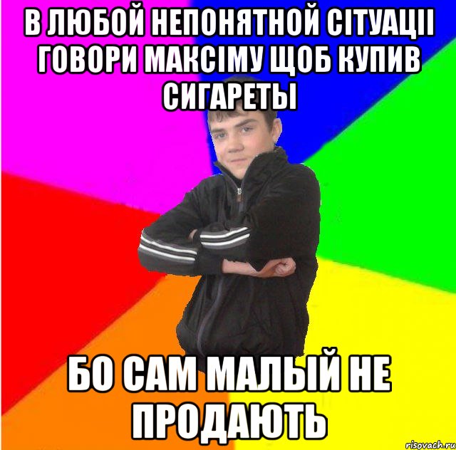 В любой непонятной сiтуацii говори максiму щоб купив сигареты Бо сам малый не продають