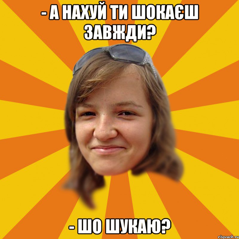 - а нахуй ти шокаєш завжди? - шо шукаю?