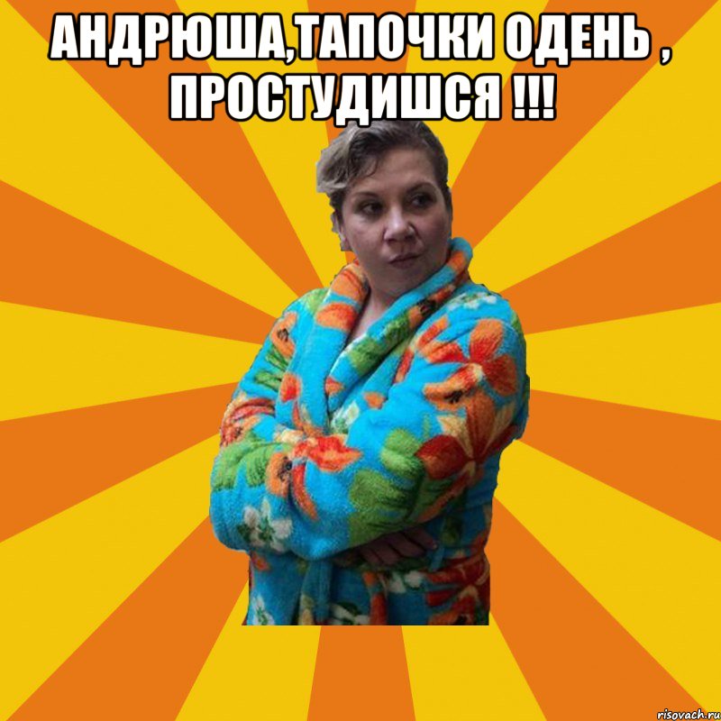 Андрюша,тапочки одень , простудишся !!! 