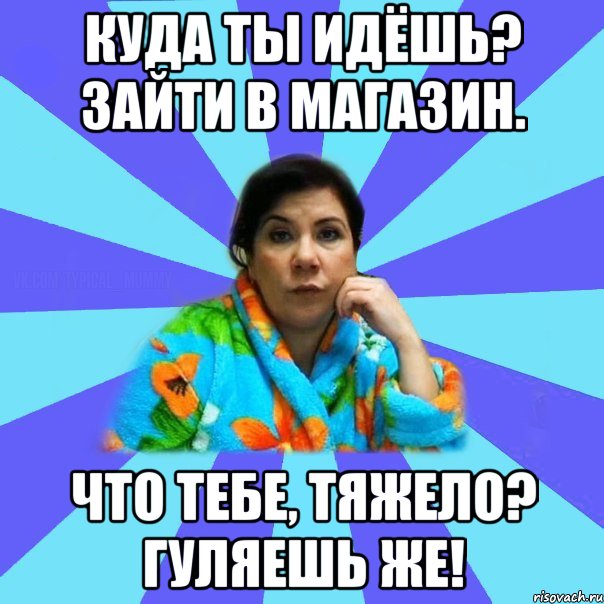 Куда ты идёшь? Зайти в магазин. Что тебе, тяжело? Гуляешь же!, Мем типичная мама