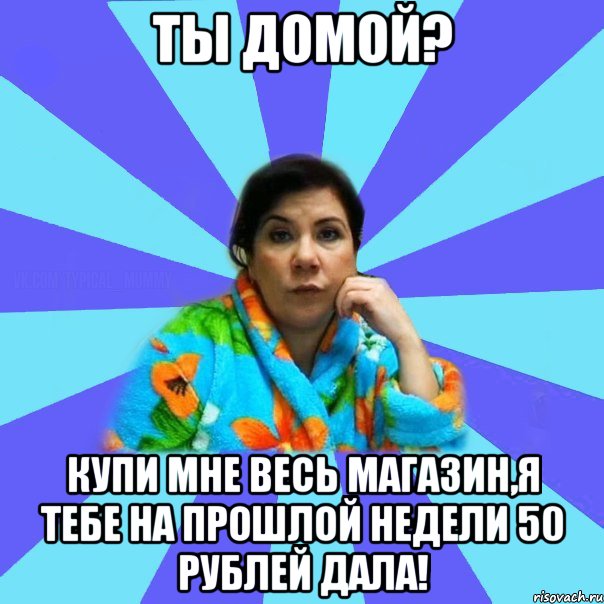 Ты домой? Купи мне весь магазин,я тебе на прошлой недели 50 рублей дала!, Мем типичная мама