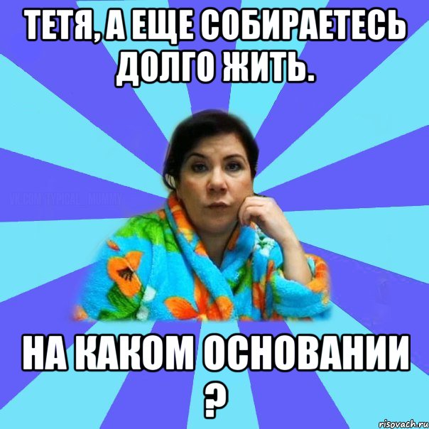 Тетя, а еще собираетесь долго жить. На каком основании ?, Мем типичная мама