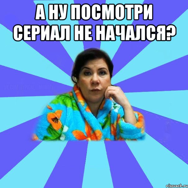 А ну посмотри сериал не начался? , Мем типичная мама