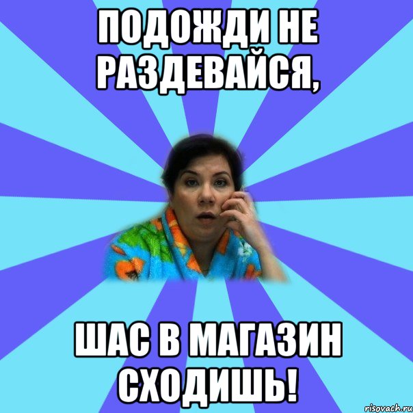 Подожди не раздевайся, шас в магазин сходишь!, Мем типичная мама