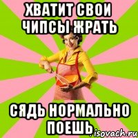 хватит свои чипсы жрать сядь нормально поешь