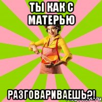 Ты как с матерью разговариваешь?!