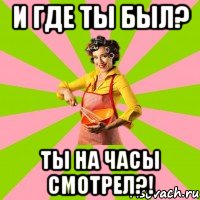 и где ты был? ты на часы смотрел?!