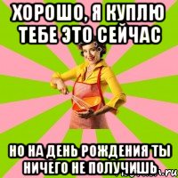 Хорошо, я куплю тебе это сейчас но на день рождения ты ничего не получишь