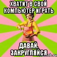 Хватит в свой компьютер играть давай, закругляйся