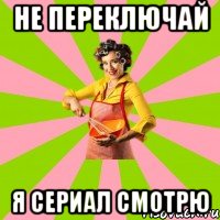 не переключай я сериал смотрю