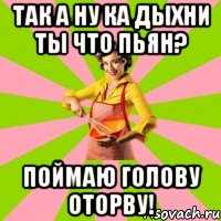 ТАК А НУ КА ДЫХНИ ТЫ ЧТО ПЬЯН? ПОЙМАЮ ГОЛОВУ ОТОРВУ!