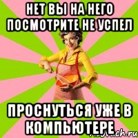 нет вы на него посмотрите не успел проснуться уже в компьютере