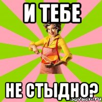 и тебе не стыдно?