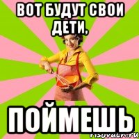 вот будут свои дети, поймешь