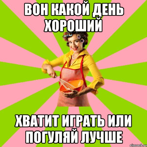 вон какой день хороший хватит играть или погуляй лучше