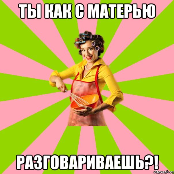 Ты как с матерью разговариваешь?!