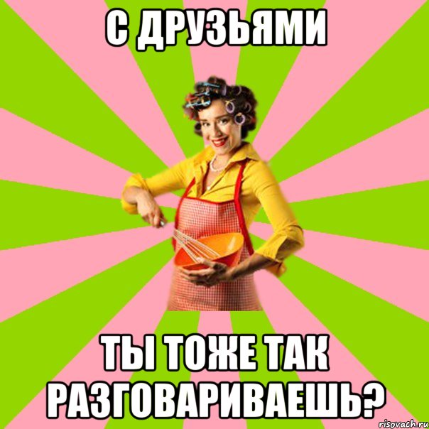 С друзьями ты тоже так разговариваешь?