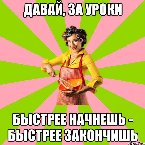 Давай, за уроки быстрее начнешь - быстрее закончишь