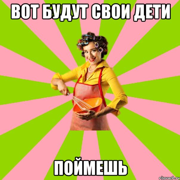 вот будут свои дети поймешь