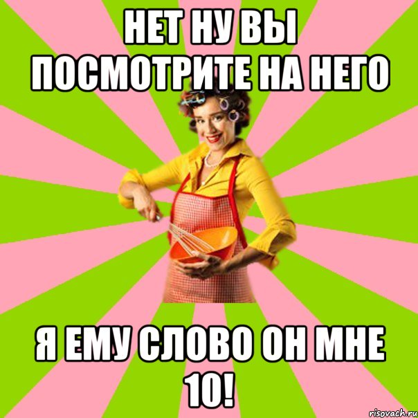 нет ну вы посмотрите на него я ему слово он мне 10!