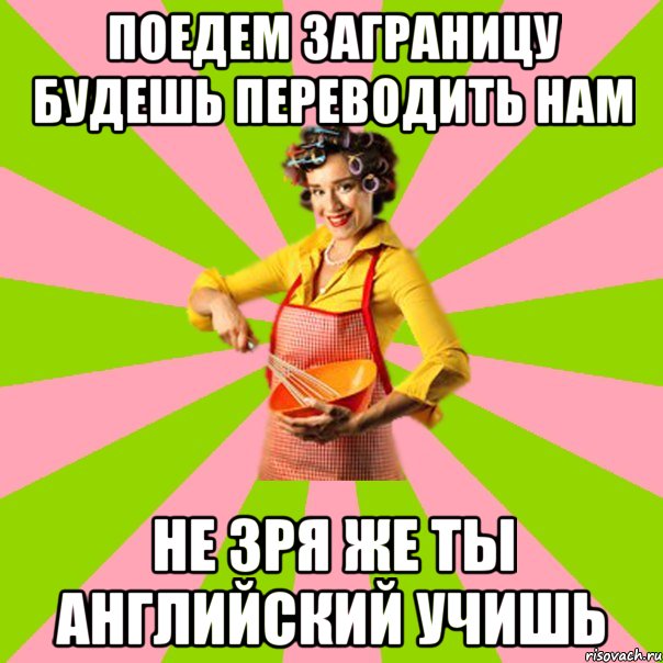 поедем заграницу будешь переводить нам не зря же ты английский учишь