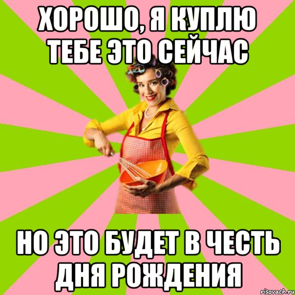 хорошо, я куплю тебе это сейчас но это будет в честь дня рождения