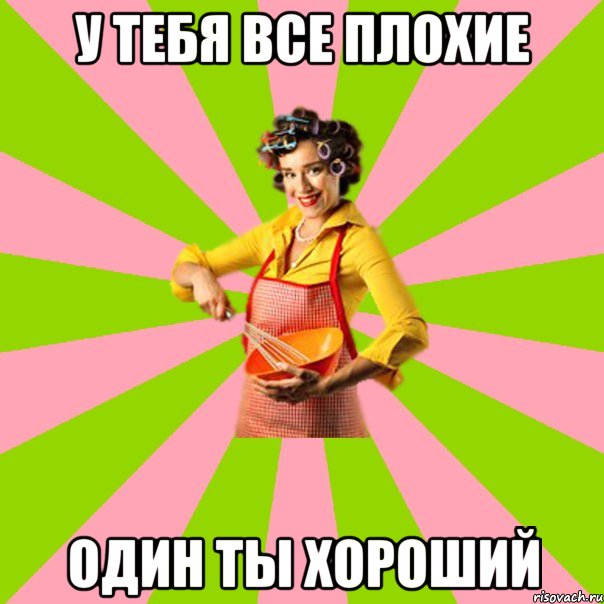 у тебя все плохие один ты хороший