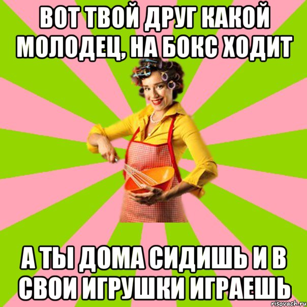 Вот твой друг какой молодец, на бокс ходит А ты дома сидишь и в свои игрушки играешь
