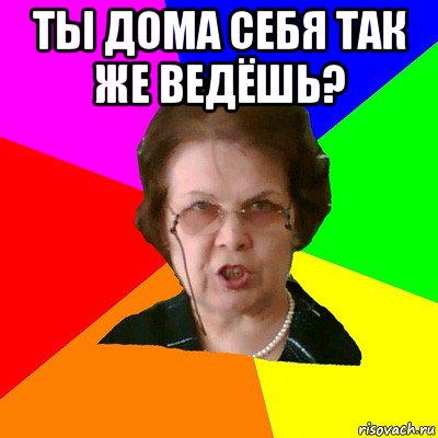 Ты дома себя так же ведёшь? , Мем Типичная училка