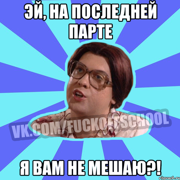 Эй, На последней парте Я вам не мешаю?!