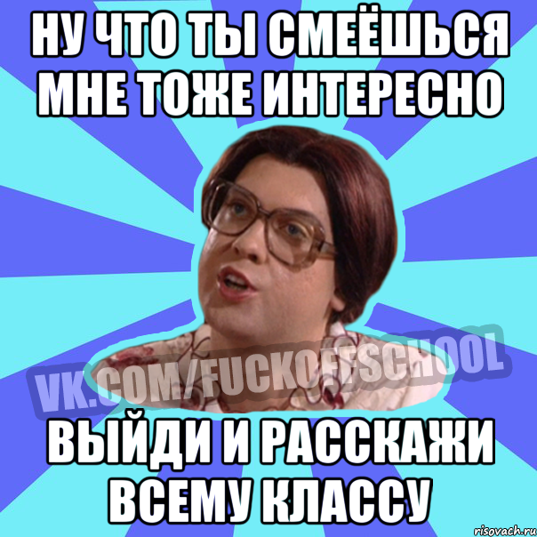 ну что ты смеёшься мне тоже интересно выйди и расскажи всему классу