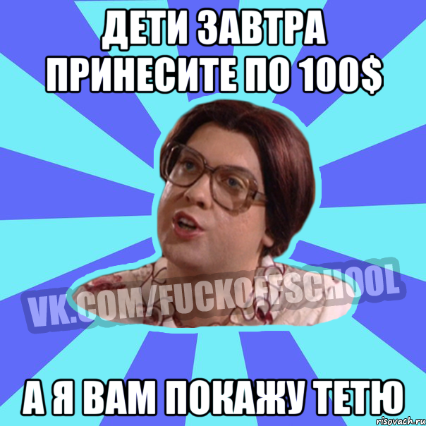 Дети завтра принесите по 100$ а я вам покажу тетю