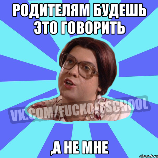 Родителям будешь это говорить ,а не мне