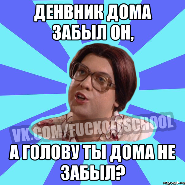 Денвник дома забыл он, а голову ты дома не забыл?