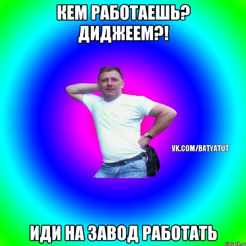 кем работаешь? Диджеем?! иди на завод работать, Мем  Типичный Батя вк