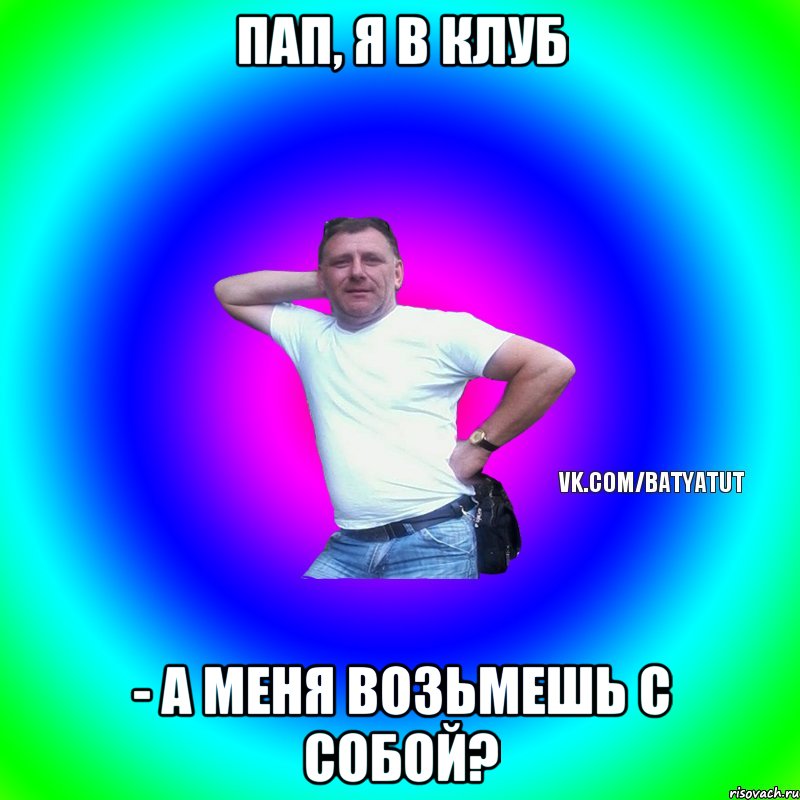 пап, я в клуб - а меня возьмешь с собой?