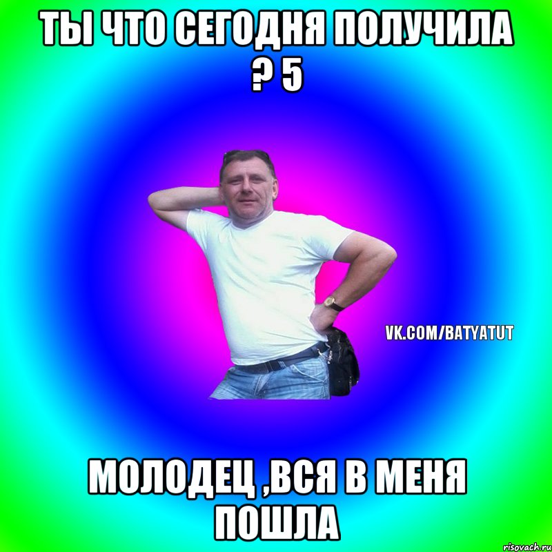 ты что сегодня получила ? 5 молодец ,вся в меня пошла, Мем  Типичный Батя вк