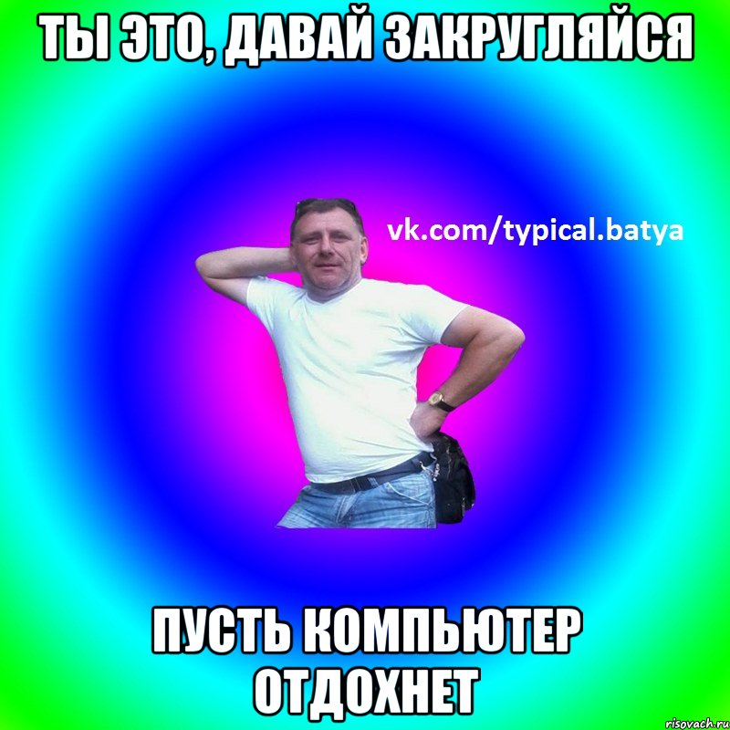 ты это, давай закругляйся Пусть компьютер отдохнет